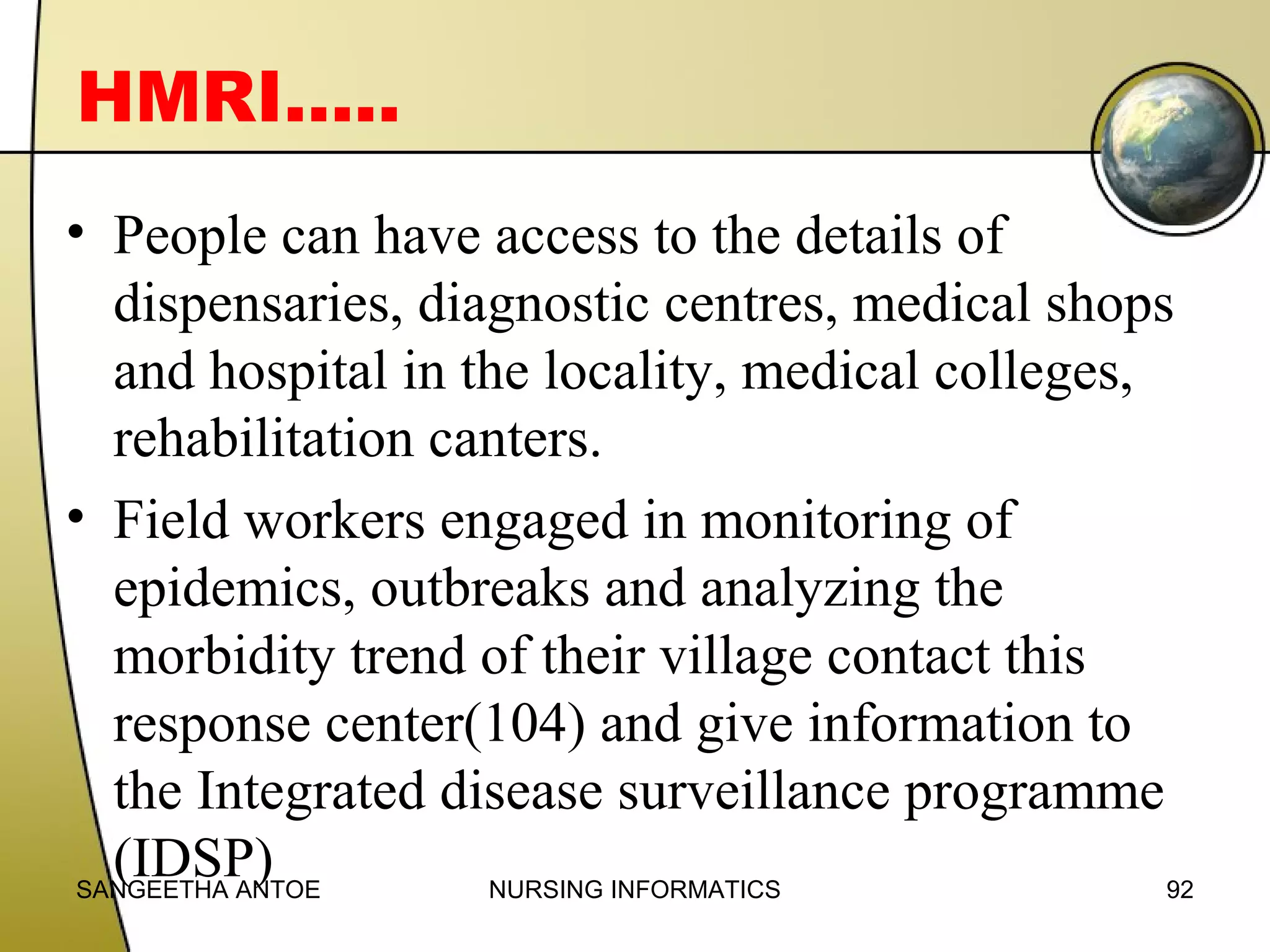 HMRI…..
• People can have access to the details of
dispensaries, diagnostic centres, medical shops
and hospital in the locality, medical colleges,
rehabilitation canters.
• Field workers engaged in monitoring of
epidemics, outbreaks and analyzing the
morbidity trend of their village contact this
response center(104) and give information to
the Integrated disease surveillance programme
(IDSP)
SANGEETHA ANTOE
NURSING INFORMATICS
92

 