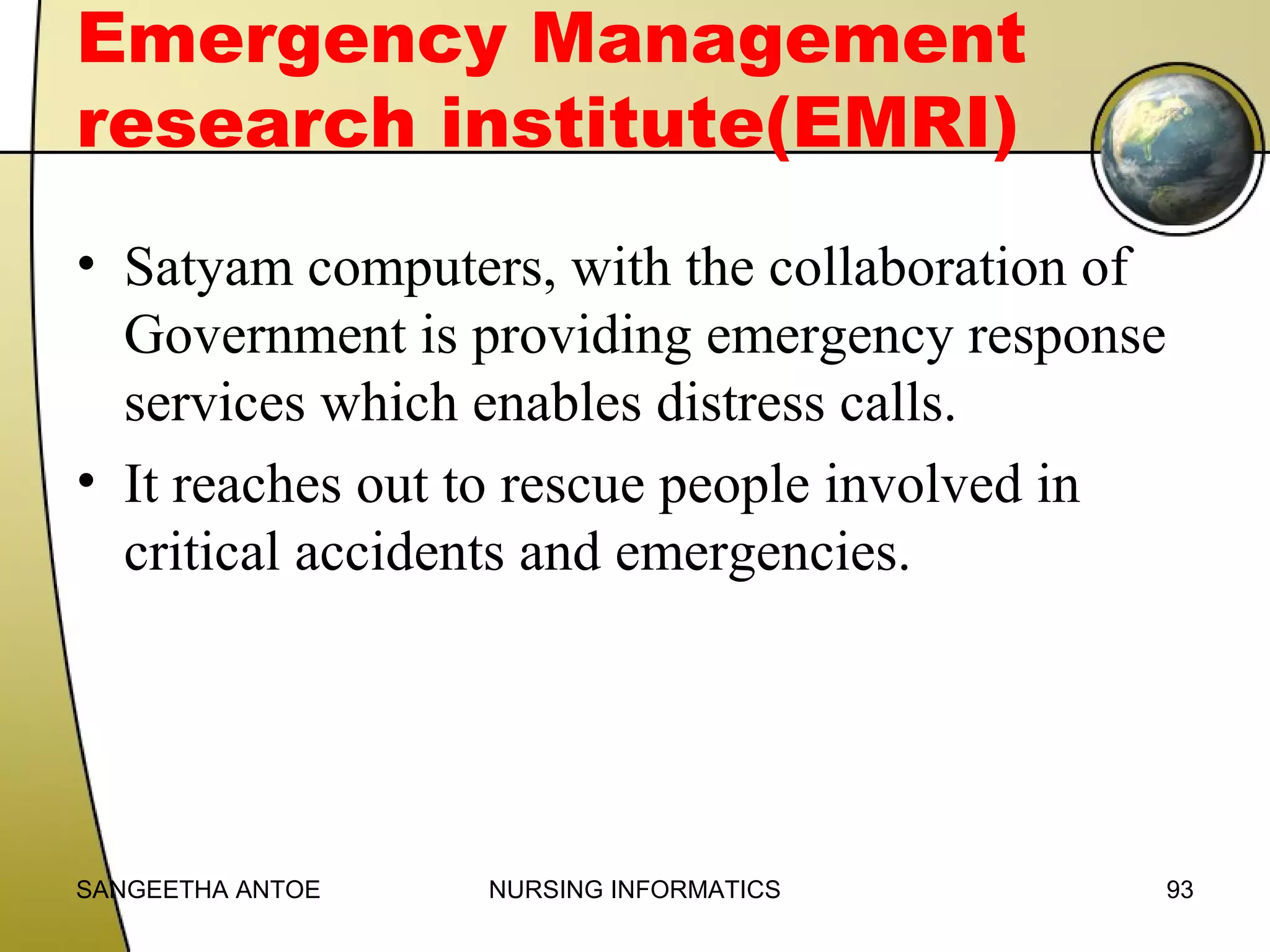 Emergency Management
research institute(EMRI)
• Satyam computers, with the collaboration of
Government is providing emergency response
services which enables distress calls.
• It reaches out to rescue people involved in
critical accidents and emergencies.

SANGEETHA ANTOE

NURSING INFORMATICS

93

 