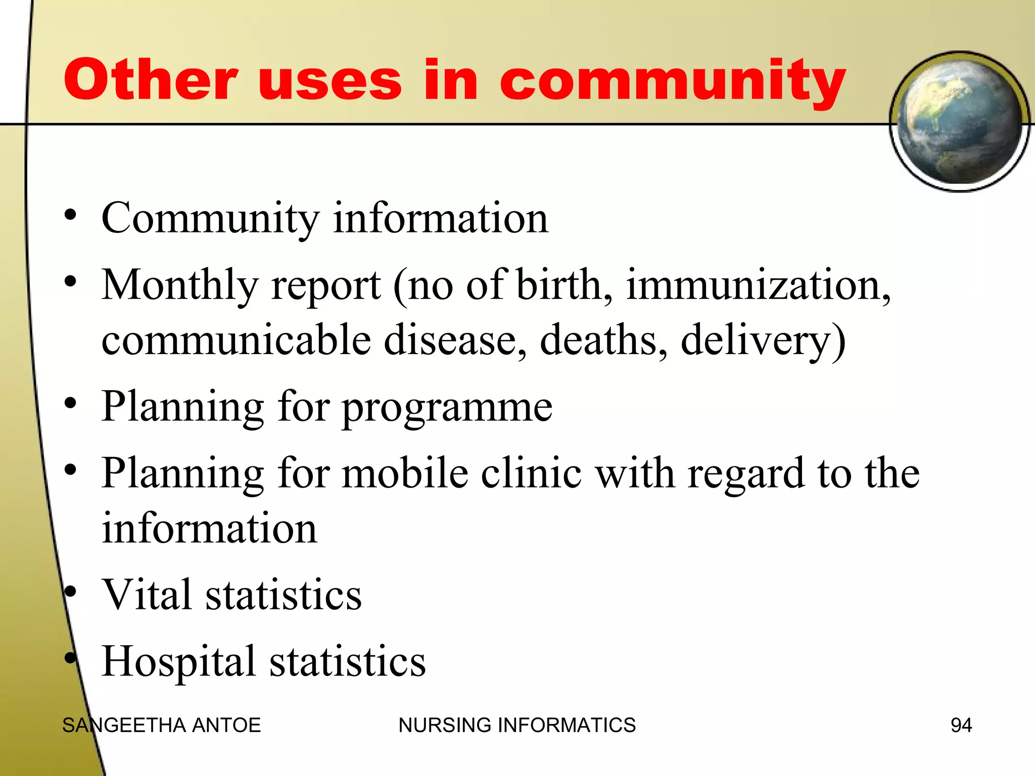 Other uses in community
• Community information
• Monthly report (no of birth, immunization,
communicable disease, deaths, delivery)
• Planning for programme
• Planning for mobile clinic with regard to the
information
• Vital statistics
• Hospital statistics
SANGEETHA ANTOE

NURSING INFORMATICS

94

 