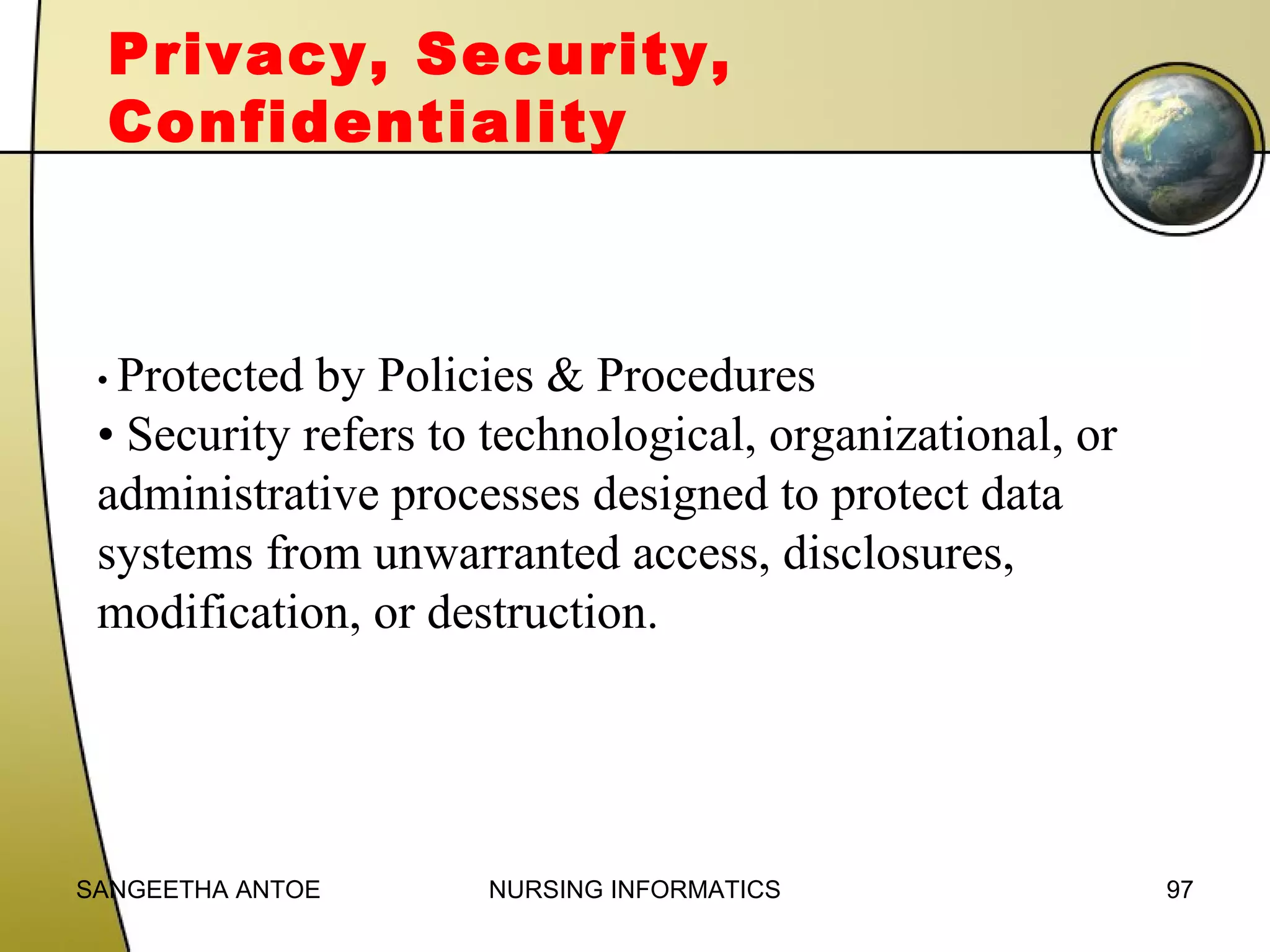 Privacy, Security,
Confidentiality

• Protected

by Policies & Procedures
• Security refers to technological, organizational, or
administrative processes designed to protect data
systems from unwarranted access, disclosures,
modification, or destruction.

SANGEETHA ANTOE

NURSING INFORMATICS

97

 