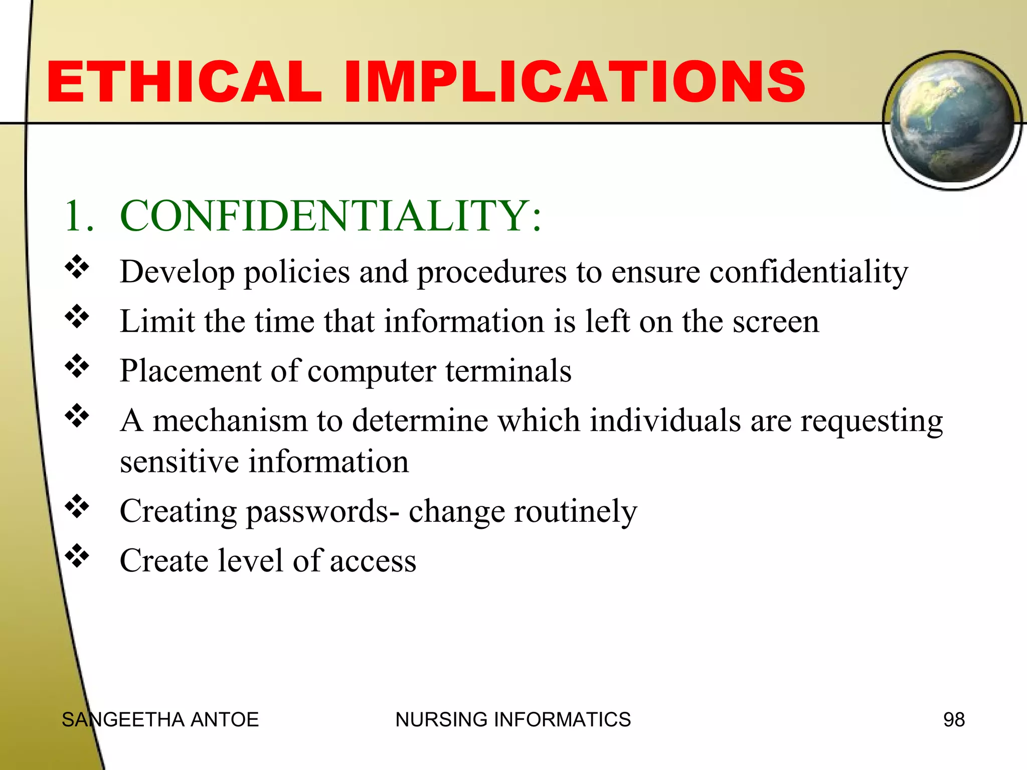 ETHICAL IMPLICATIONS
1. CONFIDENTIALITY:





Develop policies and procedures to ensure confidentiality
Limit the time that information is left on the screen
Placement of computer terminals
A mechanism to determine which individuals are requesting
sensitive information
 Creating passwords- change routinely
 Create level of access

SANGEETHA ANTOE

NURSING INFORMATICS

98

 