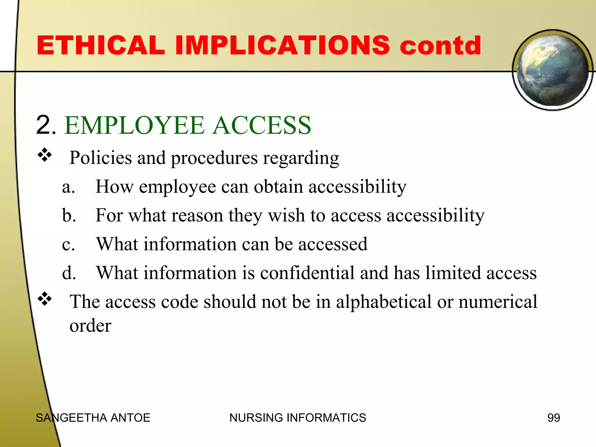 ETHICAL IMPLICATIONS contd
2. EMPLOYEE ACCESS
 Policies and procedures regarding
a. How employee can obtain accessibility
b. For what reason they wish to access accessibility
c. What information can be accessed
d. What information is confidential and has limited access
 The access code should not be in alphabetical or numerical
order

SANGEETHA ANTOE

NURSING INFORMATICS

99

 