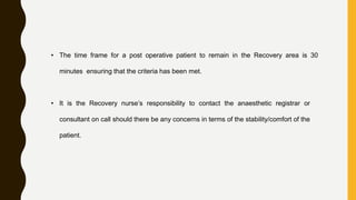 • The time frame for a post operative patient to remain in the Recovery area is 30
minutes ensuring that the criteria has been met.
• It is the Recovery nurse’s responsibility to contact the anaesthetic registrar or
consultant on call should there be any concerns in terms of the stability/comfort of the
patient.
 