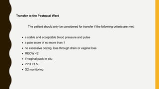Transfer to the Postnatal Ward
The patient should only be considered for transfer if the following criteria are met:
 a stable and acceptable blood pressure and pulse
 a pain score of no more than 1
 no excessive oozing, loss through drain or vaginal loss
 MEOW <2
 If vaginal pack in situ
 PPH <1.5L
 O2 monitoring
 