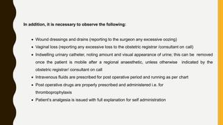 In addition, it is necessary to observe the following:
 Wound dressings and drains (reporting to the surgeon any excessive oozing)
 Vaginal loss (reporting any excessive loss to the obstetric registrar /consultant on call)
 Indwelling urinary catheter, noting amount and visual appearance of urine; this can be removed
once the patient is mobile after a regional anaesthetic, unless otherwise indicated by the
obstetric registrar/ consultant on call
 Intravenous fluids are prescribed for post operative period and running as per chart
 Post operative drugs are properly prescribed and administered i.e. for
thromboprophylaxis
 Patient’s analgesia is issued with full explanation for self administration
 