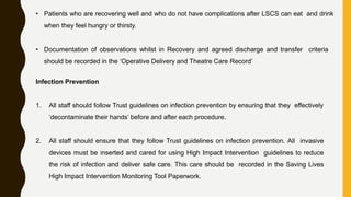 • Patients who are recovering well and who do not have complications after LSCS can eat and drink
when they feel hungry or thirsty.
• Documentation of observations whilst in Recovery and agreed discharge and transfer criteria
should be recorded in the ‘Operative Delivery and Theatre Care Record’
Infection Prevention
1. All staff should follow Trust guidelines on infection prevention by ensuring that they effectively
‘decontaminate their hands’ before and after each procedure.
2. All staff should ensure that they follow Trust guidelines on infection prevention. All invasive
devices must be inserted and cared for using High Impact Intervention guidelines to reduce
the risk of infection and deliver safe care. This care should be recorded in the Saving Lives
High Impact Intervention Monitoring Tool Paperwork.
 