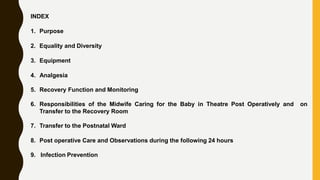 INDEX
1. Purpose
2. Equality and Diversity
3. Equipment
4. Analgesia
5. Recovery Function and Monitoring
6. Responsibilities of the Midwife Caring for the Baby in Theatre Post Operatively and on
Transfer to the Recovery Room
7. Transfer to the Postnatal Ward
8. Post operative Care and Observations during the following 24 hours
9. Infection Prevention
 