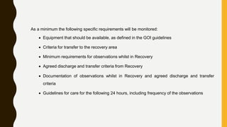 As a minimum the following specific requirements will be monitored:
 Equipment that should be available, as defined in the GOI guidelines
 Criteria for transfer to the recovery area
 Minimum requirements for observations whilst in Recovery
 Agreed discharge and transfer criteria from Recovery
 Documentation of observations whilst in Recovery and agreed discharge and transfer
criteria
 Guidelines for care for the following 24 hours, including frequency of the observations
 