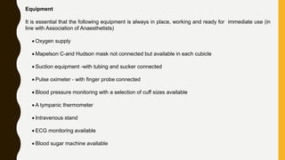 Equipment
It is essential that the following equipment is always in place, working and ready for immediate use (in
line with Association of Anaesthetists)
 Oxygen supply
 Mapelson C-and Hudson mask not connected but available in each cubicle
 Suction equipment -with tubing and sucker connected
 Pulse oximeter - with finger probe connected
 Blood pressure monitoring with a selection of cuff sizes available
 A tympanic thermometer
 Intravenous stand
 ECG monitoring available
 Blood sugar machine available
 