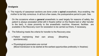 Analgesia
1. The majority of caesarean sections are done under a spinal anaesthetic, thus enabling the
mother to be fully conscious. In all but a few cases, the postoperative period is pain free.
On the occasions where a general anaesthetic is used largely for reasons of safety, the
patient is always extubated whilst still in theatre (either on the theatre bed or after transfer
to the bed), in close proximity to the anaesthetic machine. However, facilities are
available in the Recovery room for extubation to be carried out there, if necessary.
3. The following meets the criteria for transfer to the Recovery area
 Patient maintaining their own airway (Breathing
spontaneously)
 Physiological parameters are normal
(Blood transfusion to be started at the earliest opportunities preferably in theatres)
 