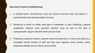 Recovery Function and Monitoring
1. In practical terms, the Recovery nurse role should commence when the patient is
transferred from the operating table to the bed.
2. Monitoring is similar no matter what type of anaesthetic is used. Following a general
anaesthetic, however more particular attention must be paid to the level of
consciousness, oxygen saturation level and pain level.
3. Following a caesarean section, patients should be observed on a one-to-one basis by a
competent trained member of staff until they have regained airway control, cardio-
respiratory stability and are able to communicate.
 
