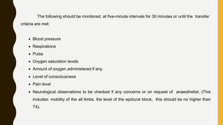 The following should be monitored, at five-minute intervals for 30 minutes or until the transfer
criteria are met:
 Blood pressure
 Respirations
 Pulse
 Oxygen saturation levels
 Amount of oxygen administered if any
 Level of consciousness
 Pain level
 Neurological observations to be checked if any concerns or on request of anaesthetist. (This
includes: mobility of the all limbs, the level of the epidural block, this should be no higher than
T4).
 