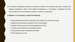  The patient’s temperature should be recorded on transfer to the Recovery area and should be 36
degrees centigrade or above. If the patient’s temperature is < 36 degrees centigrade the warm
touch system can be commenced to restore an optimum temperature.
In addition, it is necessary to check the following:
 Wound dressings and drains (reporting to the surgeon any excessive oozing)
 Vaginal loss (reporting any excessive loss to the surgeon)
 Catheter (noting amount and visual appearance of urine)
 IV fluids are prescribed for post operative period
 Post operative drugs are properly prescribed
 TED stockings are in situ
 