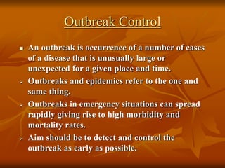 Outbreak Control
 An outbreak is occurrence of a number of cases
of a disease that is unusually large or
unexpected for a given place and time.
 Outbreaks and epidemics refer to the one and
same thing.
 Outbreaks in emergency situations can spread
rapidly giving rise to high morbidity and
mortality rates.
 Aim should be to detect and control the
outbreak as early as possible.
 