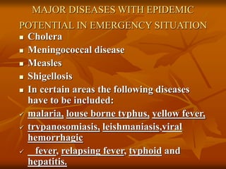 MAJOR DISEASES WITH EPIDEMIC
POTENTIAL IN EMERGENCY SITUATION
 Cholera
 Meningococcal disease
 Measles
 Shigellosis
 In certain areas the following diseases
have to be included:
 malaria, louse borne typhus, yellow fever,
 trypanosomiasis, leishmaniasis,viral
hemorrhagic
 fever, relapsing fever, typhoid and
hepatitis.
 