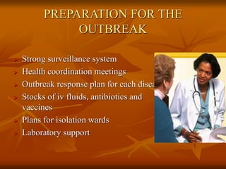 PREPARATION FOR THE
OUTBREAK
 Strong surveillance system
 Health coordination meetings
 Outbreak response plan for each disease
 Stocks of iv fluids, antibiotics and
vaccines
 Plans for isolation wards
 Laboratory support
 