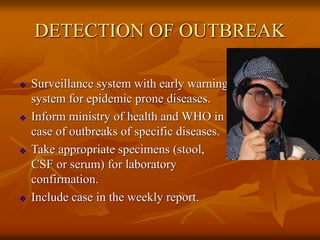DETECTION OF OUTBREAK
 Surveillance system with early warning
system for epidemic prone diseases.
 Inform ministry of health and WHO in
case of outbreaks of specific diseases.
 Take appropriate specimens (stool,
CSF or serum) for laboratory
confirmation.
 Include case in the weekly report.
 