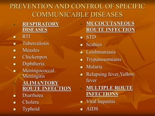 PREVENTION AND CONTROL OF SPECIFIC
COMMUNICABLE DISEASES
 RESPIRATORY
DISEASES
 RTI
 Tuberculosis
 Measles
 Chickenpox
 Diphtheria
 Meningococcal
Meningitis
 ALIMANTORY
ROUTE INFECTION
 Diarrhoea
 Cholera
 Typhoid
 MUCOCUTANEOUS
ROUTE INFECTION
 STD
 Scabies
 Leishmaniasis
 Trypanosomiasis
 Malaria
 Relapsing fever,Yellow
fever
 MULTIPLE ROUTE
INFECTIONS
 Viral hepatitis
 AIDS
 