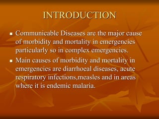 INTRODUCTION
 Communicable Diseases are the major cause
of morbidity and mortality in emergencies
particularly so in complex emergencies.
 Main causes of morbidity and mortality in
emergencies are diarrhoeal diseases, acute
respiratory infections,measles and in areas
where it is endemic malaria.
 