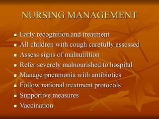 NURSING MANAGEMENT
 Early recognition and treatment
 All children with cough carefully assessed
 Assess signs of malnutrition
 Refer severely malnourished to hospital
 Manage pneumonia with antibiotics
 Follow national treatment protocols
 Supportive measures
 Vaccination
 