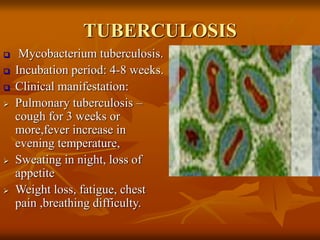 TUBERCULOSIS
 Mycobacterium tuberculosis.
 Incubation period: 4-8 weeks.
 Clinical manifestation:
 Pulmonary tuberculosis –
cough for 3 weeks or
more,fever increase in
evening temperature,
 Sweating in night, loss of
appetite
 Weight loss, fatigue, chest
pain ,breathing difficulty.
 
