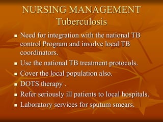 NURSING MANAGEMENT
Tuberculosis
 Need for integration with the national TB
control Program and involve local TB
coordinators.
 Use the national TB treatment protocols.
 Cover the local population also.
 DOTS therapy .
 Refer seriously ill patients to local hospitals.
 Laboratory services for sputum smears.
 