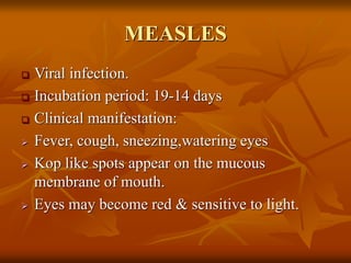 MEASLES
 Viral infection.
 Incubation period: 19-14 days
 Clinical manifestation:
 Fever, cough, sneezing,watering eyes
 Kop like spots appear on the mucous
membrane of mouth.
 Eyes may become red & sensitive to light.
 
