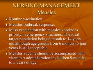 NURSING MANAGEMENT
Measles
 Routine vaccination
 Measles outbreak response.
 Mass vaccination with measles vaccine is
priority in emergency situations. The ideal
target population being 6 month to 14 years
old although age groups from 6 months to four
years is still acceptable.
 Measles vaccine should be accompanied with
vitamin A administration in children 9 months
to 5 years of age.
 