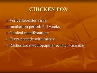 CHICKEN POX
 Vericella-zoster virus.
 Incubation period: 2-3 weeks
 Clinical manifestation:
 Fever precede with rashes
 Rashes are maculopapular & later vasicular.
 