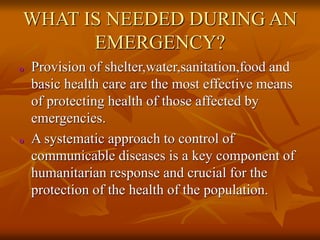 WHAT IS NEEDED DURING AN
EMERGENCY?
o Provision of shelter,water,sanitation,food and
basic health care are the most effective means
of protecting health of those affected by
emergencies.
o A systematic approach to control of
communicable diseases is a key component of
humanitarian response and crucial for the
protection of the health of the population.
 
