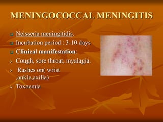 MENINGOCOCCAL MENINGITIS
 Neisseria meningitidis.
 Incubation period : 3-10 days
 Clinical manifestation:
 Cough, sore throat, myalagia.
 Rashes on( wrist
,ankle,axilla)
 Toxaemia
 