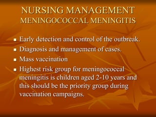 NURSING MANAGEMENT
MENINGOCOCCAL MENINGITIS
 Early detection and control of the outbreak.
 Diagnosis and management of cases.
 Mass vaccination
 Highest risk group for meningococcal
meningitis is children aged 2-10 years and
this should be the priority group during
vaccination campaigns.
 