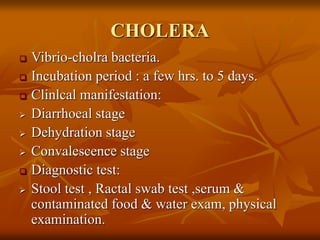CHOLERA
 Vibrio-cholra bacteria.
 Incubation period : a few hrs. to 5 days.
 Clinlcal manifestation:
 Diarrhoeal stage
 Dehydration stage
 Convalescence stage
 Diagnostic test:
 Stool test , Ractal swab test ,serum &
contaminated food & water exam, physical
examination.
 