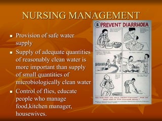 NURSING MANAGEMENT
 Provision of safe water
supply
 Supply of adequate quantities
of reasonably clean water is
more important than supply
of small quantities of
microbiologically clean water
 Control of flies, educate
people who manage
food,kitchen manager,
housewives.
 