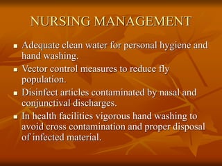 NURSING MANAGEMENT
 Adequate clean water for personal hygiene and
hand washing.
 Vector control measures to reduce fly
population.
 Disinfect articles contaminated by nasal and
conjunctival discharges.
 In health facilities vigorous hand washing to
avoid cross contamination and proper disposal
of infected material.
 