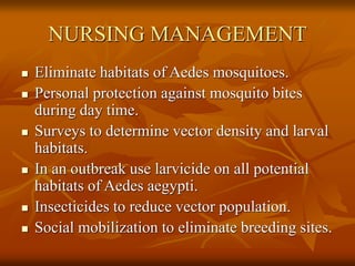 NURSING MANAGEMENT
 Eliminate habitats of Aedes mosquitoes.
 Personal protection against mosquito bites
during day time.
 Surveys to determine vector density and larval
habitats.
 In an outbreak use larvicide on all potential
habitats of Aedes aegypti.
 Insecticides to reduce vector population.
 Social mobilization to eliminate breeding sites.
 