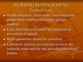 NURSING MANAGEMENT
Typhoid fever
 Health education, clean water, food inspection,
proper food handling and proper sewage
disposal.
 Early detection and control are important in
prevention of spread.
 WHO guidelines should be consulted.
 Laboratory services are essential to know the
outbreak strain and the anti microbial sensitivity
pattern.
 