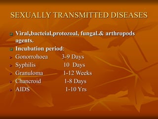 SEXUALLY TRANSMITTED DISEASES
 Viral,bacteial,protozoal, fungal.& arthropods
agents.
 Incubation period:
 Gonorrohoea 3-9 Days
 Syphilis 10 Days
 Granuloma 1-12 Weeks
 Chancroid 1-8 Days
 AIDS 1-10 Yrs
 