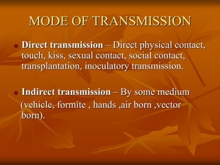 MODE OF TRANSMISSION
 Direct transmission – Direct physical contact,
touch, kiss, sexual contact, social contact,
transplantation, inoculatory transmission.
 Indirect transmission – By some medium
(vehicle, formite , hands ,air born ,vector
born).
 