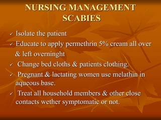 NURSING MANAGEMENT
SCABIES
 Isolate the patient
 Educate to apply permethrin 5% cream all over
& left overninght
 Change bed cloths & patients clothing.
 Pregnant & lactating women use melathin in
aqueous base.
 Treat all household members & other close
contacts wether symptomatic or not.
 