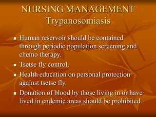 NURSING MANAGEMENT
Trypanosomiasis
 Human reservoir should be contained
through periodic population screening and
chemo therapy.
 Tsetse fly control.
 Health education on personal protection
against tsetse fly.
 Donation of blood by those living in or have
lived in endemic areas should be prohibited.
 