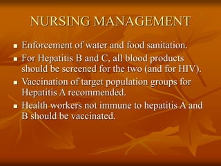 NURSING MANAGEMENT
 Enforcement of water and food sanitation.
 For Hepatitis B and C, all blood products
should be screened for the two (and for HIV).
 Vaccination of target population groups for
Hepatitis A recommended.
 Health workers not immune to hepatitis A and
B should be vaccinated.
 
