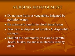 NURSING MANAGEMENT
 Do not use fruits or vegetables, irrigated by
pollution water.
 Be extremely careful in blood transfusion
 Take care in disposal of needles & disposable
syringes.
 Prohibit the community or shared cigarette
,beedi, hukka, etc.and also utensils used by
other.
 