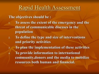 Rapid Health Assessment
The objectives should be :
1. To assess the extent of the emergency and the
threat of communicable diseases in the
population
2. To define the type and size of interventions
and priority activities
3. To plan the implementation of these activities
4. To provide information to international
community,donors and the media to mobilize
resources both human and financial.
 
