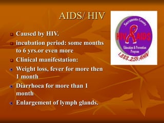 AIDS/ HIV
 Caused by HIV.
 incubation period: some months
to 6 yrs.or even more
 Clinical manifestation:
Weight loss, fever for more then
1 month
Diarrhoea for more than 1
month
Enlargement of lymph glands.
 