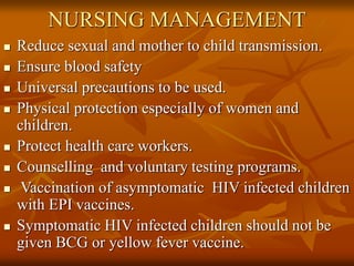 NURSING MANAGEMENT
 Reduce sexual and mother to child transmission.
 Ensure blood safety
 Universal precautions to be used.
 Physical protection especially of women and
children.
 Protect health care workers.
 Counselling and voluntary testing programs.
 Vaccination of asymptomatic HIV infected children
with EPI vaccines.
 Symptomatic HIV infected children should not be
given BCG or yellow fever vaccine.
 