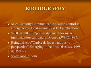 BIBLIOGRAPHY
 M.A.Connolly,Communicable disease control in
emergencies (Field manual)- WHO publication .
 WHO-UNICEF “policy statement for mass
immunization campaigns”.Geneva,WHO 1997.
 Reingold AL ,”Outbreak Investigations- a
perspective”.Emerging Infectious Diseases, 1998,
4(1):21-27
 www.google. com
 