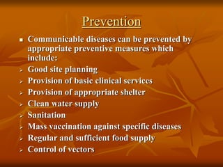 Prevention
 Communicable diseases can be prevented by
appropriate preventive measures which
include:
 Good site planning
 Provision of basic clinical services
 Provision of appropriate shelter
 Clean water supply
 Sanitation
 Mass vaccination against specific diseases
 Regular and sufficient food supply
 Control of vectors
 