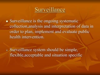 Surveillance
 Surveillance is the ongoing systematic
collection,analysis and interpretation of data in
order to plan, implement and evaluate public
health intervention.
 Surveillance system should be simple,
flexible,acceptable and situation specific
 