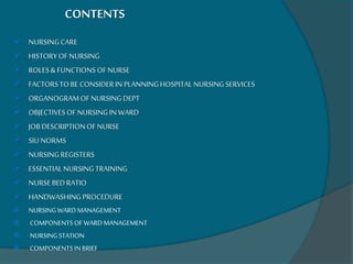 CONTENTS
 NURSINGCARE
 HISTORYOF NURSING
 ROLES& FUNCTIONS OFNURSE
 FACTORSTOBE CONSIDERIN PLANNINGHOSPITALNURSINGSERVICES
 ORGANOGRAMOFNURSINGDEPT
 OBJECTIVESOFNURSINGIN WARD
 JOBDESCRIPTIONOF NURSE
 SIU NORMS
 NURSINGREGISTERS
 ESSENTIALNURSINGTRAINING
 NURSEBEDRATIO
 HANDWASHINGPROCEDURE
 NURSINGWARDMANAGEMENT
 COMPONENTSOF WARDMANAGEMENT
 NURSINGSTATION
 COMPONENTSINBRIEF
 